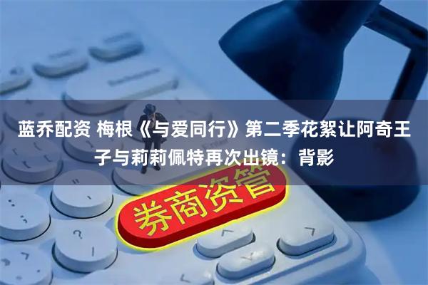 蓝乔配资 梅根《与爱同行》第二季花絮让阿奇王子与莉莉佩特再次出镜：背影