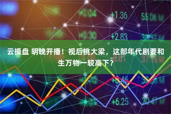 云操盘 明晚开播！视后挑大梁，这部年代剧要和生万物一较高下？