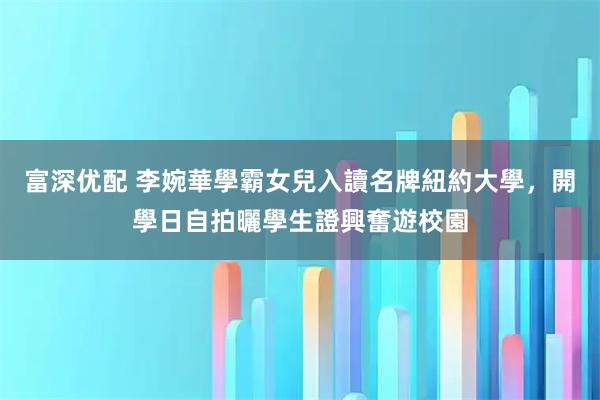富深优配 李婉華學霸女兒入讀名牌紐約大學，開學日自拍曬學生證興奮遊校園