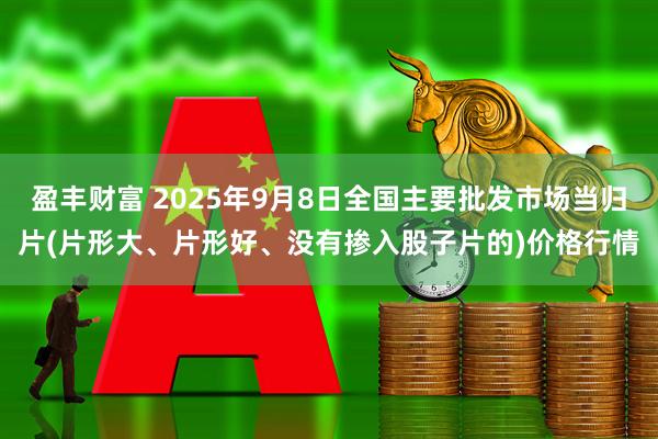 盈丰财富 2025年9月8日全国主要批发市场当归片(片形大、片形好、没有掺入股子片的)价格行情