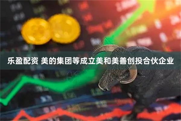 乐盈配资 美的集团等成立美和美善创投合伙企业