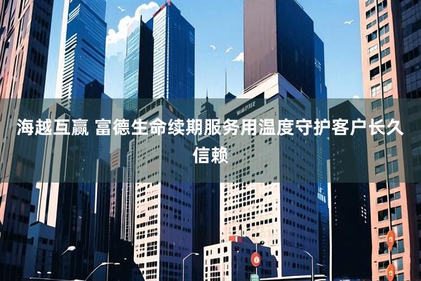 海越互赢 富德生命续期服务用温度守护客户长久信赖