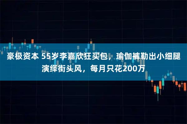 豪极资本 55岁李嘉欣狂买包，瑜伽裤勒出小细腿演绎街头风，每月只花200万