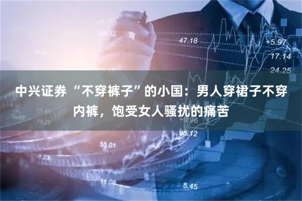 中兴证券 “不穿裤子”的小国：男人穿裙子不穿内裤，饱受女人骚扰的痛苦