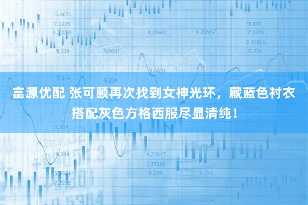 富源优配 张可颐再次找到女神光环，藏蓝色衬衣搭配灰色方格西服尽显清纯！