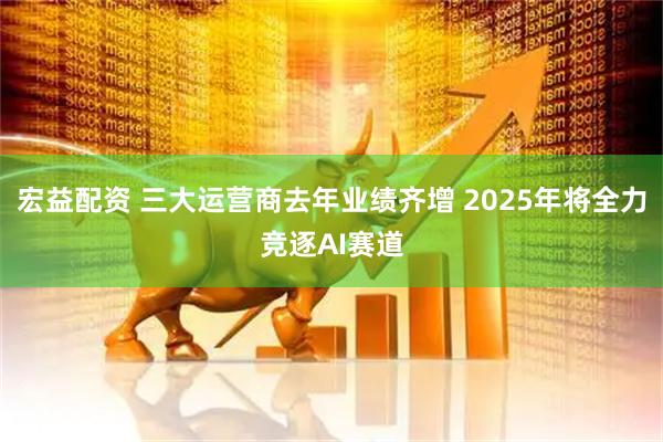 宏益配资 三大运营商去年业绩齐增 2025年将全力竞逐AI赛道