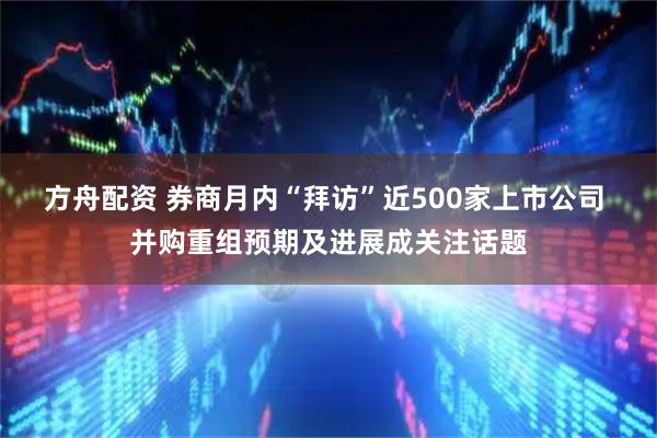 方舟配资 券商月内“拜访”近500家上市公司 并购重组预期及进展成关注话题