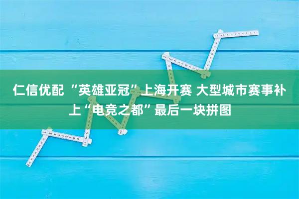 仁信优配 “英雄亚冠”上海开赛 大型城市赛事补上“电竞之都”最后一块拼图