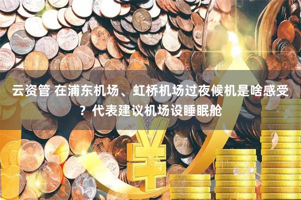云资管 在浦东机场、虹桥机场过夜候机是啥感受？代表建议机场设睡眠舱