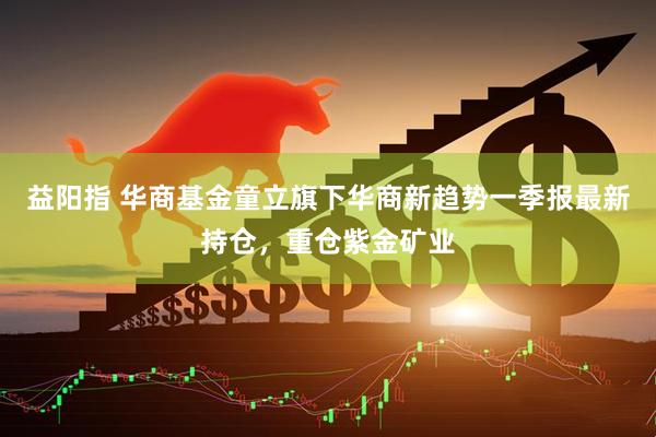 益阳指 华商基金童立旗下华商新趋势一季报最新持仓，重仓紫金矿业