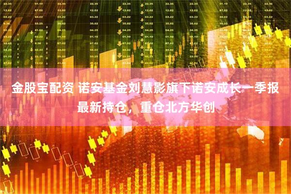 金股宝配资 诺安基金刘慧影旗下诺安成长一季报最新持仓，重仓北方华创