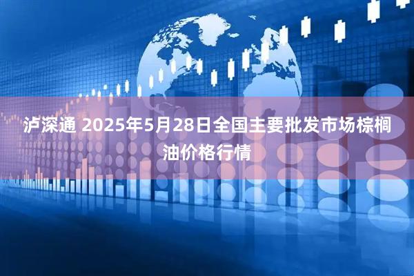 泸深通 2025年5月28日全国主要批发市场棕榈油价格行情