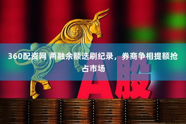 360配资网 两融余额迭刷纪录，券商争相提额抢占市场