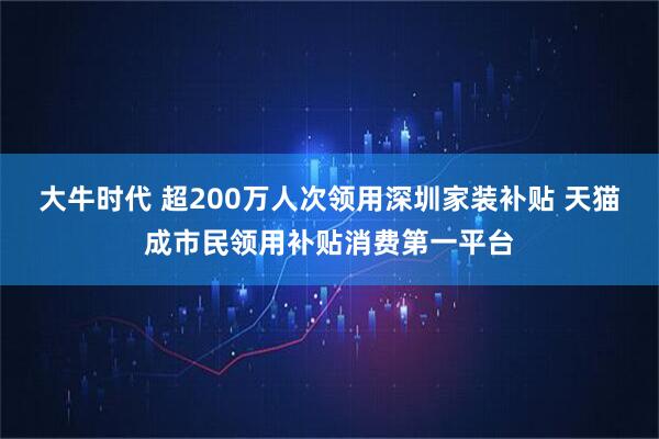 大牛时代 超200万人次领用深圳家装补贴 天猫成市民领用补贴消费第一平台