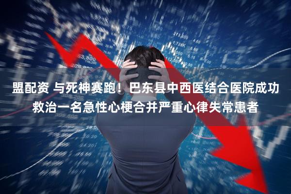 盟配资 与死神赛跑！巴东县中西医结合医院成功救治一名急性心梗合并严重心律失常患者