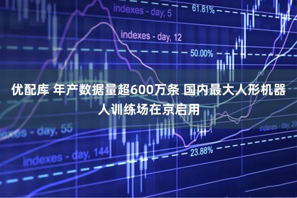 优配库 年产数据量超600万条 国内最大人形机器人训练场在京启用
