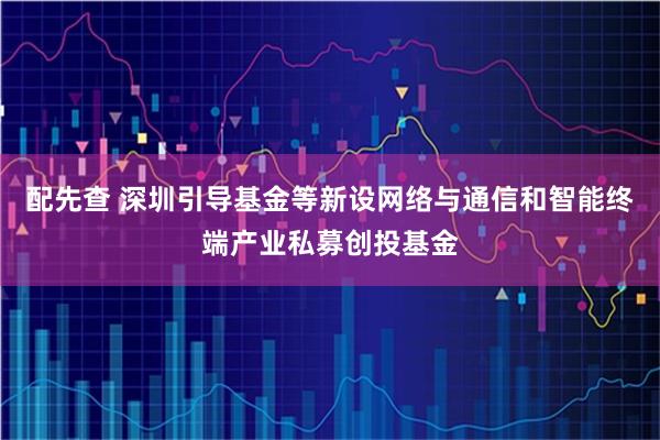 配先查 深圳引导基金等新设网络与通信和智能终端产业私募创投基金