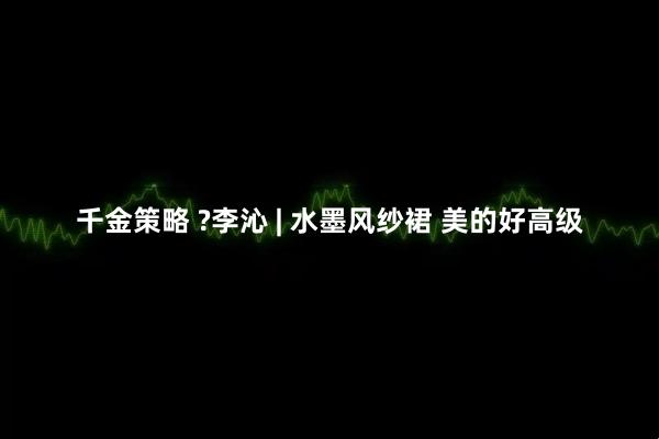 千金策略 ?李沁 | 水墨风纱裙 美的好高级