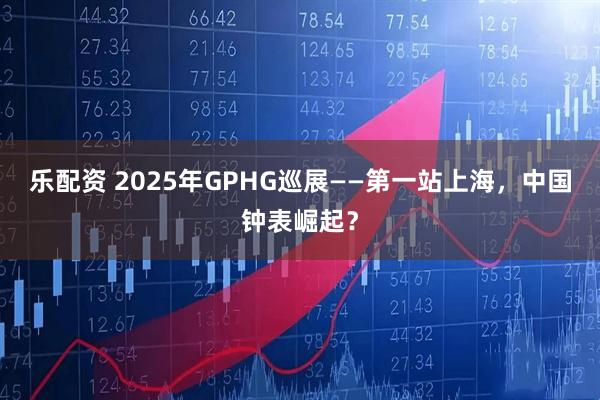 乐配资 2025年GPHG巡展——第一站上海，中国钟表崛起？