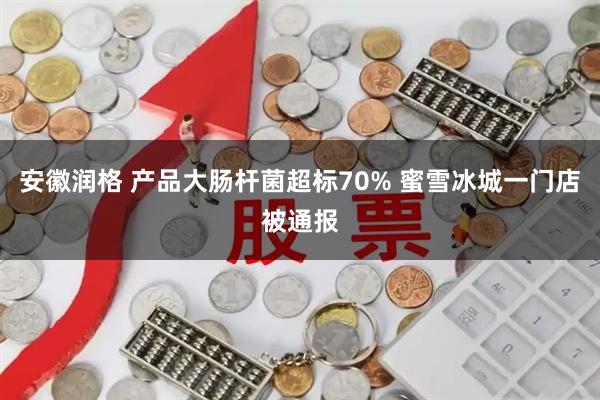 安徽润格 产品大肠杆菌超标70% 蜜雪冰城一门店被通报