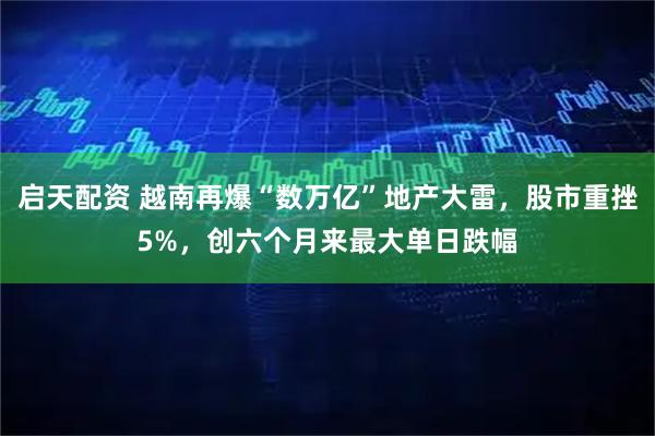 启天配资 越南再爆“数万亿”地产大雷，股市重挫5%，创六个月来最大单日跌幅
