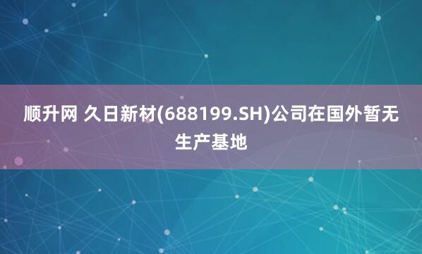 顺升网 久日新材(688199.SH)公司在国外暂无生产基地