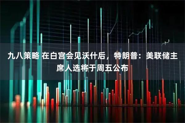 九八策略 在白宫会见沃什后，特朗普：美联储主席人选将于周五公布