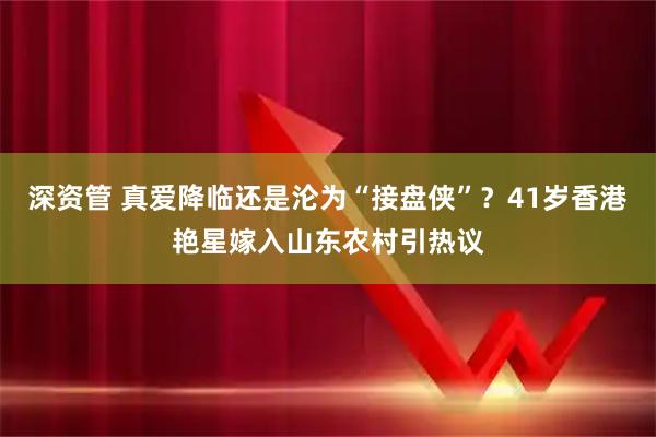 深资管 真爱降临还是沦为“接盘侠”？41岁香港艳星嫁入山东农村引热议