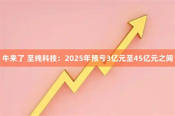 牛来了 至纯科技：2025年预亏3亿元至45亿元之间