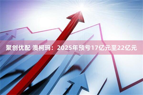 聚创优配 澳柯玛：2025年预亏17亿元至22亿元