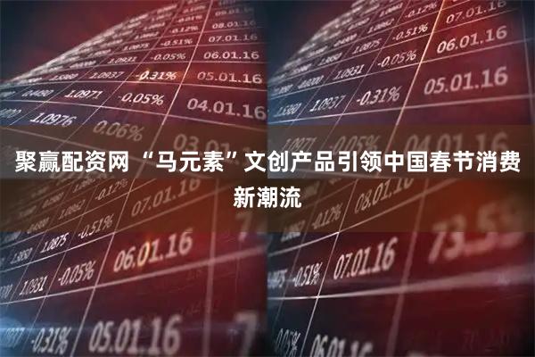 聚赢配资网 “马元素”文创产品引领中国春节消费新潮流