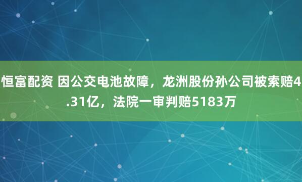 恒富配资 因公交电池故障，龙洲股份孙公司被索赔4.31亿，法院一审判赔5183万
