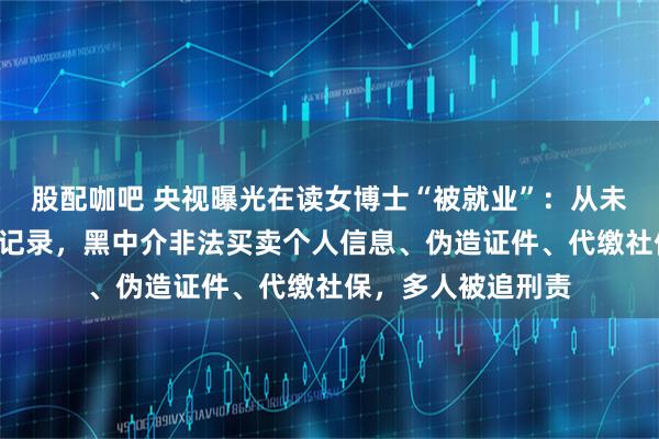 股配咖吧 央视曝光在读女博士“被就业”：从未上班却有6份社保记录，黑中介非法买卖个人信息、伪造证件、代缴社保，多人被追刑责