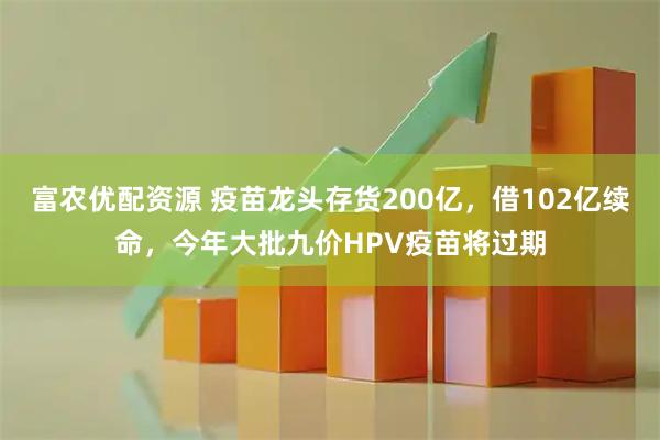 富农优配资源 疫苗龙头存货200亿，借102亿续命，今年大批九价HPV疫苗将过期