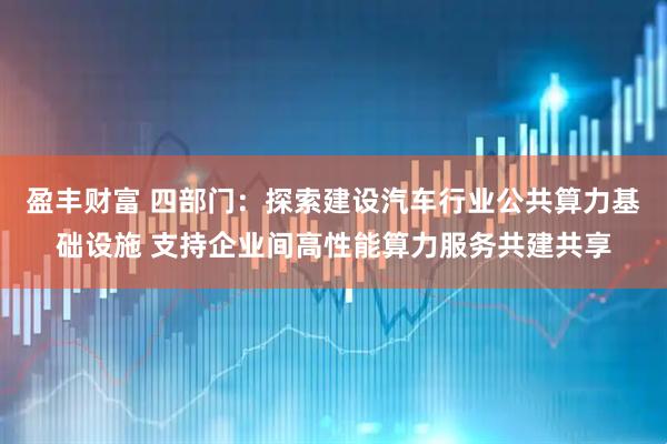 盈丰财富 四部门：探索建设汽车行业公共算力基础设施 支持企业间高性能算力服务共建共享