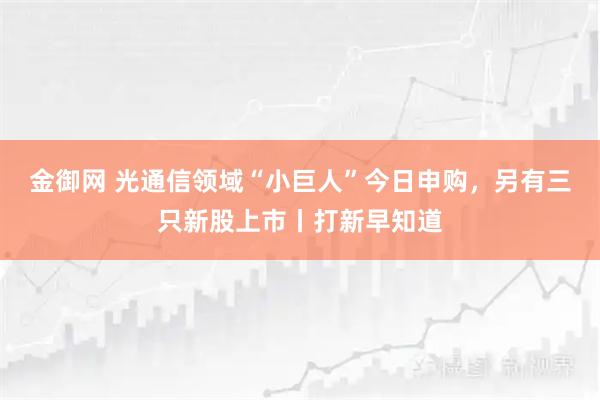 金御网 光通信领域“小巨人”今日申购，另有三只新股上市丨打新早知道