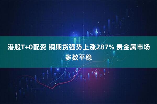 港股T+0配资 铜期货强势上涨287% 贵金属市场多数平稳