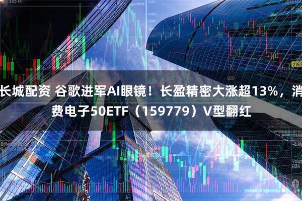 长城配资 谷歌进军AI眼镜！长盈精密大涨超13%，消费电子50ETF（159779）V型翻红