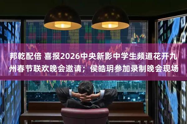 邦乾配倍 喜报2026中央新影中学生频道花开九州春节联欢晚会邀请；侯皓玥参加录制晚会现场