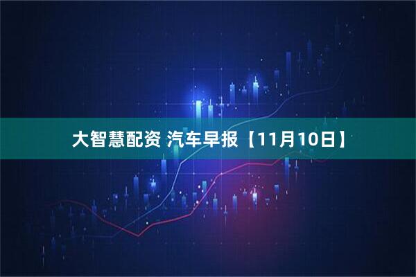 大智慧配资 汽车早报【11月10日】