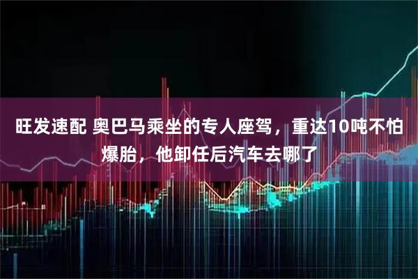 旺发速配 奥巴马乘坐的专人座驾，重达10吨不怕爆胎，他卸任后汽车去哪了