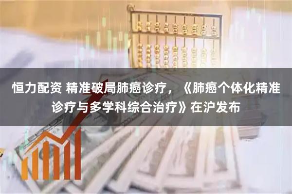 恒力配资 精准破局肺癌诊疗，《肺癌个体化精准诊疗与多学科综合治疗》在沪发布
