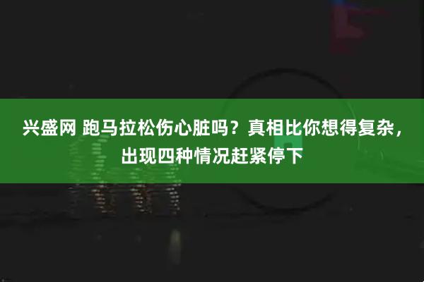 兴盛网 跑马拉松伤心脏吗？真相比你想得复杂，出现四种情况赶紧停下