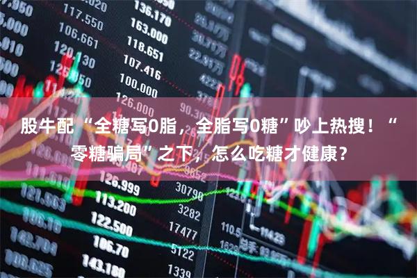 股牛配 “全糖写0脂，全脂写0糖”吵上热搜！“零糖骗局”之下，怎么吃糖才健康？