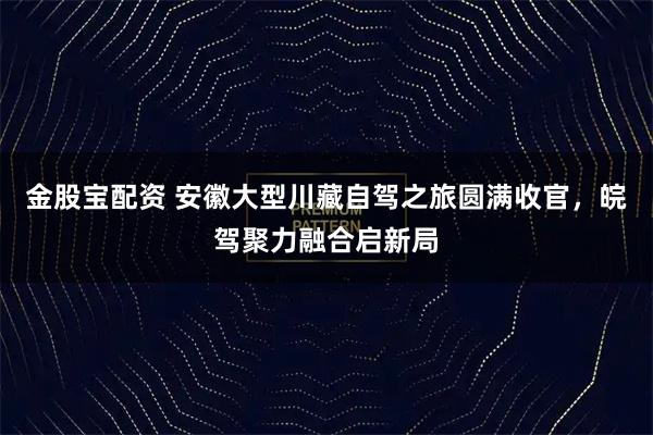 金股宝配资 安徽大型川藏自驾之旅圆满收官，皖驾聚力融合启新局