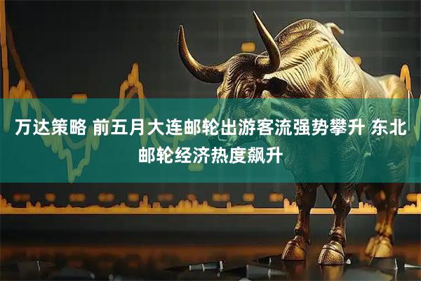 万达策略 前五月大连邮轮出游客流强势攀升 东北邮轮经济热度飙升