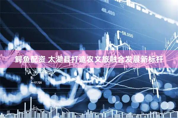 鳄鱼配资 太湖县打造农文旅融合发展新标杆