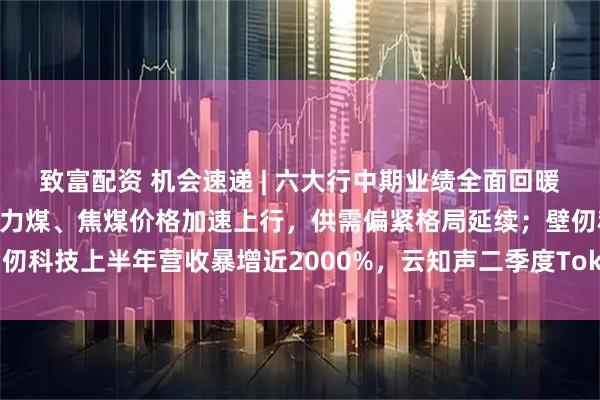 致富配资 机会速递 | 六大行中期业绩全面回暖，净息差现企稳信号；动力煤、焦煤价格加速上行，供需偏紧格局延续；壁仞科技上半年营收暴增近2000%，云知声二季度Token收入环比暴涨超5倍